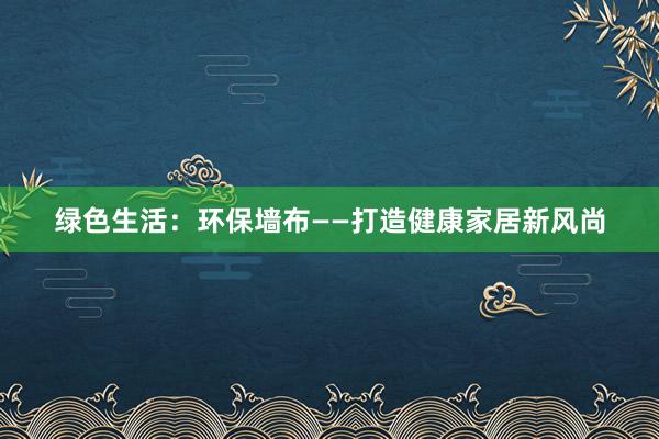 绿色生活：环保墙布——打造健康家居新风尚